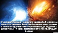 Итак, главный принцип - не дурачить самого себя. А себя как раз легче всего одурачить. Здесь надо быть очень внимательным. А если вы не дурачите сами себя, вам легко будет не дурачить других учёных. Тут нужна просто обычная честность. Ричард Ф. Фейнман