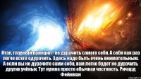Итак, главный принцип - не дурачить самого себя. А себя как раз легче всего одурачить. Здесь надо быть очень внимательным. А если вы не дурачите сами себя, вам легко будет не дурачить других учёных. Тут нужна просто обычная честность. Ричард Фейнман