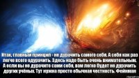 Итак, главный принцип - не дурачить самого себя. А себя как раз легче всего одурачить. Здесь надо быть очень внимательным. А если вы не дурачите сами себя, вам легко будет не дурачить других учёных. Тут нужна просто обычная честность. Фейнман