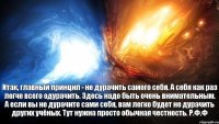 Итак, главный принцип - не дурачить самого себя. А себя как раз легче всего одурачить. Здесь надо быть очень внимательным. А если вы не дурачите сами себя, вам легко будет не дурачить других учёных. Тут нужна просто обычная честность. Р.Ф.Ф