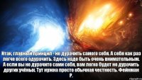 Итак, главный принцип - не дурачить самого себя. А себя как раз легче всего одурачить. Здесь надо быть очень внимательным. А если вы не дурачите сами себя, вам легко будет не дурачить других учёных. Тут нужна просто обычная честность. Фейнман Р.