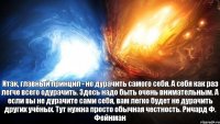 Итак, главный принцип - не дурачить самого себя. А себя как раз легче всего одурачить. Здесь надо быть очень внимательным. А если вы не дурачите сами себя, вам легко будет не дурачить других учёных. Тут нужна просто обычная честность. Ричард Ф. Фейнман