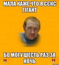 Мала каже что я сєкс гігант Бо могу шесть раз за ночь