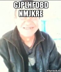 Gjplhfdbd nmjkre 