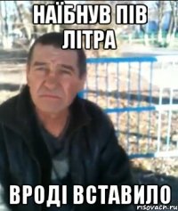 Наїбнув пів літра Вроді вставило