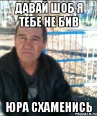Давай шоб я тебе не бив Юра схаменись