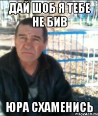Дай шоб я тебе не бив Юра схаменись