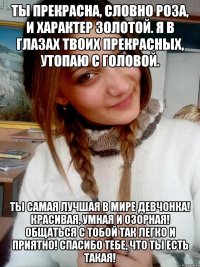 Ты прекрасна, словно роза, И характер золотой. Я в глазах твоих прекрасных, Утопаю с головой. Ты самая лучшая в мире девчонка! Красивая, умная и озорная! Общаться с тобой так легко и приятно! Спасибо тебе, что ты есть такая!