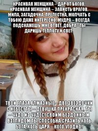 Красивая женщина – дар от богов, Красивая женщина – зависть врагов. Мила, загадочна, прелестна, Молчать с тобою даже интересно, Мудра – всегда подскажешь мне ответ, Добра - ты даришь теплоту и свет. Твои глаза алмазные – Две звездочки с небес! Ты – девушка прекрасная, Ты – чудо из чудес! Своим бездонным взглядом ты способна сразить Хоть Бога, хоть царя – кого угодно!