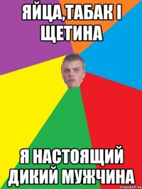 яйца,табак і щетина я настоящий дикий мужчина