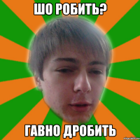 шо робить? гавно дробить
