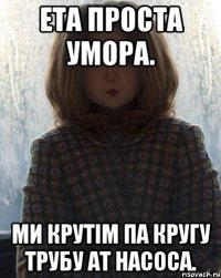 Ета проста умора. Ми крутім па кругу трубу ат насоса.