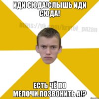 Иди сюда!Слышь иди сюда! Есть чё по мелочи.Позвонить а!?