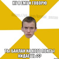 Ну я ему и говорю Ты баклан на кого понты кидаешь ??