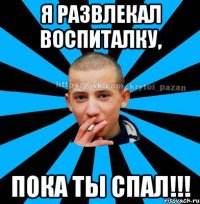 Я развлекал воспиталку, пока ты спал!!!