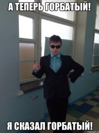 А ТЕПЕРЬ ГОРБАТЫЙ! Я СКАЗАЛ ГОРБАТЫЙ!