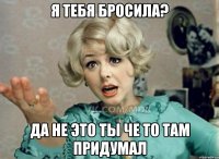 Я тебя БРОСИЛА? Да не это ты че то там придумал