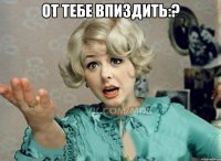 От тебе впиздить:? 
