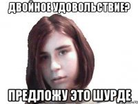 двойное удовольствие? предложу это шурде