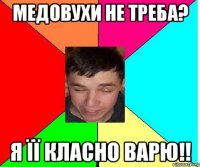 медовухи не треба? я її класно варю!!