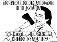 То чувство,когда ко-то в конце урока у учителя,а что же нам ничего не задано?