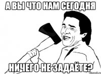 А вы что нам сегодня ничего не задаёте?