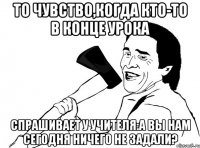 То чувство,когда кто-то в конце урока спрашивает у учителя:А вы нам сегодня ничего не задали?