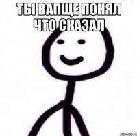 Ты вапще понял что сказал 