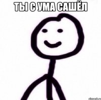Ты с ума сашёл 