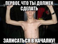 Первое, что ты должен сделать Записаться в качалку!
