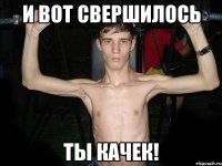 И вот свершилось Ты качек!