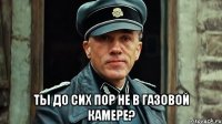  ты до сих пор не в газовой камере?