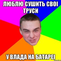 Люблю сушить своi труси У влада на батареi