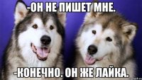 -ОН НЕ ПИШЕТ МНЕ. -КОНЕЧНО. ОН ЖЕ ЛАЙКА.
