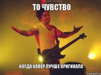 то чувство когда кавер лучше оригинала