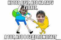 Не тот друг, кто на пару гуляет, а тот, кто в беде помогает