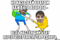 Не называй братом каждого второго - ведь настоящий брат перегрызет глотку за родного.