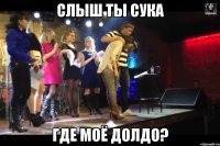 СЛЫШ ТЫ СУКА ГДЕ МОЁ ДОЛДО?