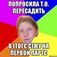попросила Т.О. пересадить в ітогє сіжу на первой партє
