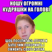 Ношу огромнi кудряшки на головi шоб поселилась птiчка и було чим покормить i оживить свого котiка