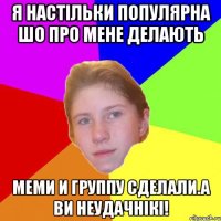 Я настiльки популярна шо про мене делають меми и группу сделали.А ви неудачнiкi!