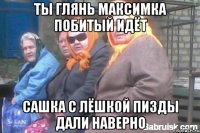 Ты глянь максимка побитый идёт сашка с лёшкой пизды дали наверно