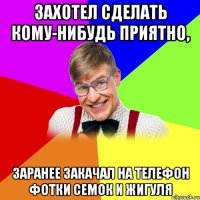 захотел сделать кому-нибудь приятно, заранее закачал на телефон фотки семок и жигуля