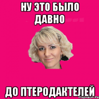 ну это было давно до птеродактелей