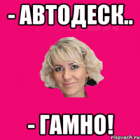 - Автодеск.. - Гамно!