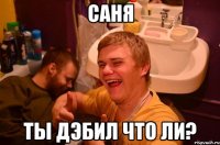 саня ты дэбил что ли?