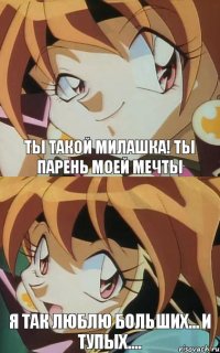 Ты такой милашка! Ты парень моей мечты Я так люблю больших... и тупых....