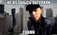 нє ну заїбісь погуляли скажи