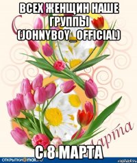 Всех женщин наше группы (johnyboy_official) С 8 марта
