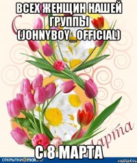Всех женщин нашей группы (johnyboy_official) С 8 марта